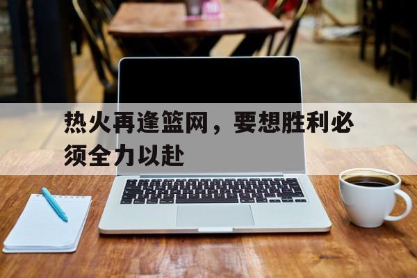 关于热火再逢篮网，要想胜利必须全力以赴的信息