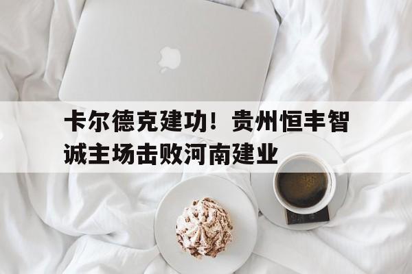 卡尔德克建功！贵州恒丰智诚主场击败河南建业的简单介绍